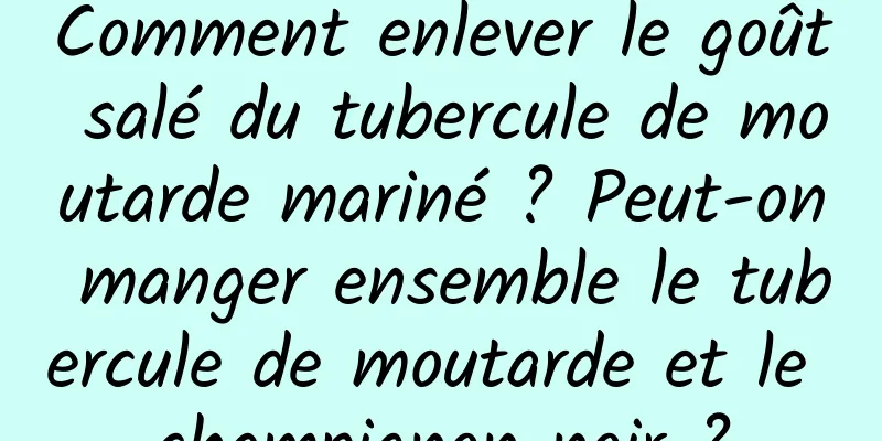Comment enlever le goût salé du tubercule de moutarde mariné ? Peut-on manger ensemble le tubercule de moutarde et le champignon noir ?