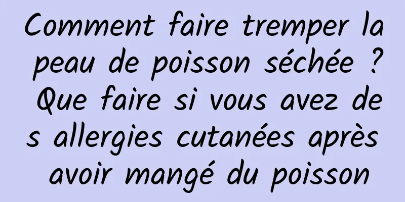 Comment faire tremper la peau de poisson séchée ? Que faire si vous avez des allergies cutanées après avoir mangé du poisson