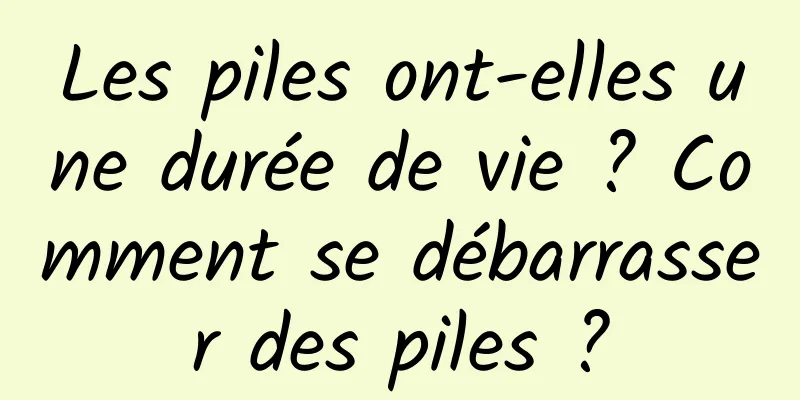 Les piles ont-elles une durée de vie ? Comment se débarrasser des piles ?