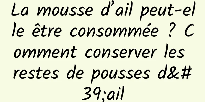 La mousse d’ail peut-elle être consommée ? Comment conserver les restes de pousses d'ail