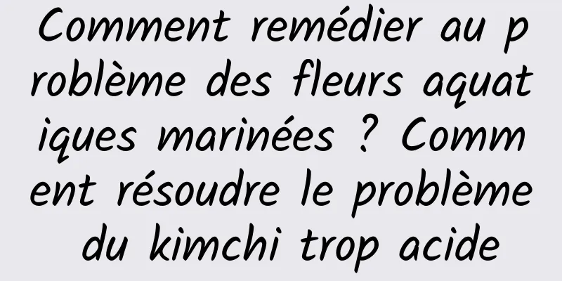 Comment remédier au problème des fleurs aquatiques marinées ? Comment résoudre le problème du kimchi trop acide