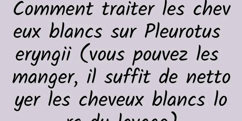 Comment traiter les cheveux blancs sur Pleurotus eryngii (vous pouvez les manger, il suffit de nettoyer les cheveux blancs lors du lavage)
