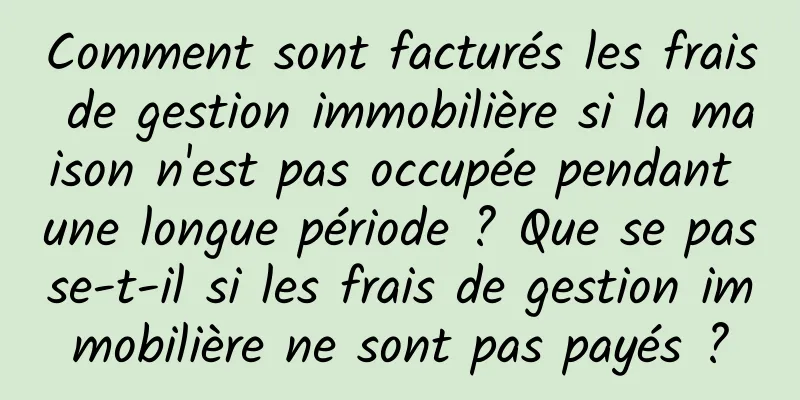 Comment sont facturés les frais de gestion immobilière si la maison n'est pas occupée pendant une longue période ? Que se passe-t-il si les frais de gestion immobilière ne sont pas payés ?