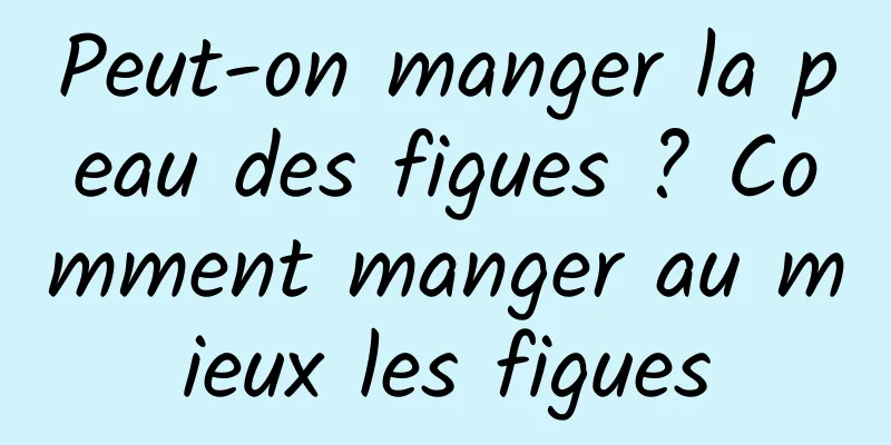 Peut-on manger la peau des figues ? Comment manger au mieux les figues
