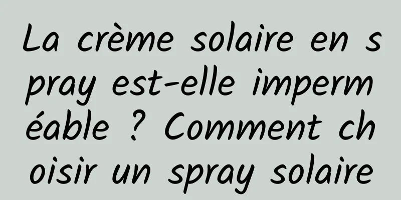 La crème solaire en spray est-elle imperméable ? Comment choisir un spray solaire
