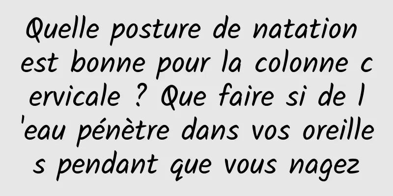 Quelle posture de natation est bonne pour la colonne cervicale ? Que faire si de l'eau pénètre dans vos oreilles pendant que vous nagez