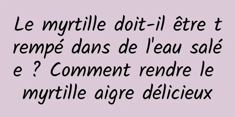 Le myrtille doit-il être trempé dans de l'eau salée ? Comment rendre le myrtille aigre délicieux