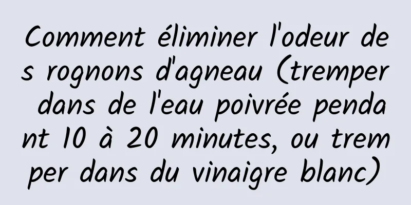 Comment éliminer l'odeur des rognons d'agneau (tremper dans de l'eau poivrée pendant 10 à 20 minutes, ou tremper dans du vinaigre blanc)