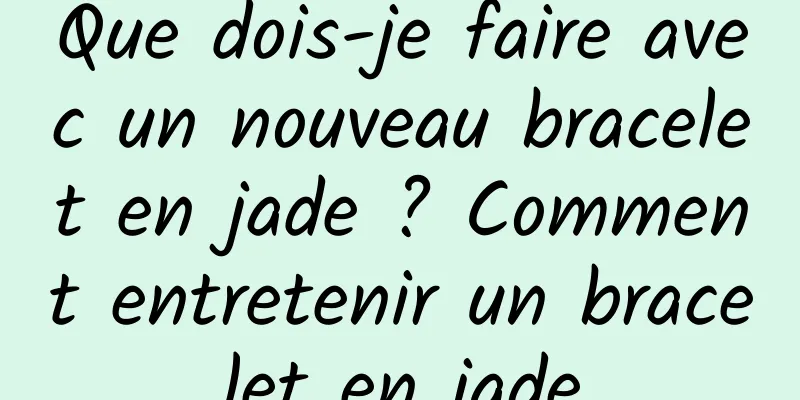 Que dois-je faire avec un nouveau bracelet en jade ? Comment entretenir un bracelet en jade