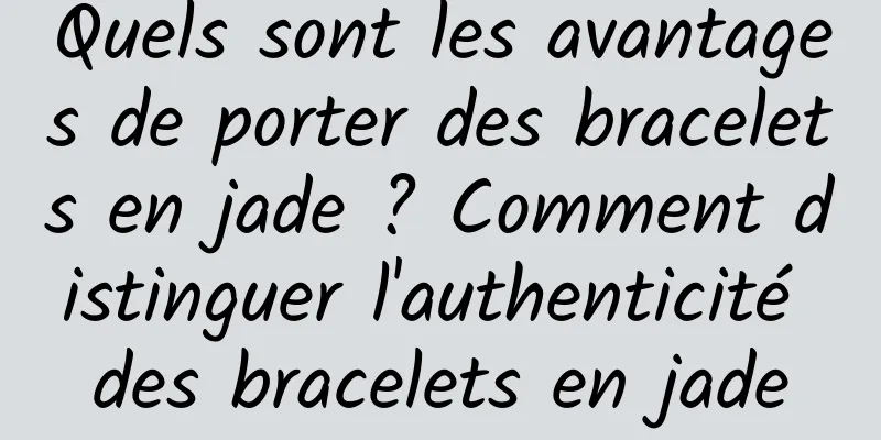 Quels sont les avantages de porter des bracelets en jade ? Comment distinguer l'authenticité des bracelets en jade