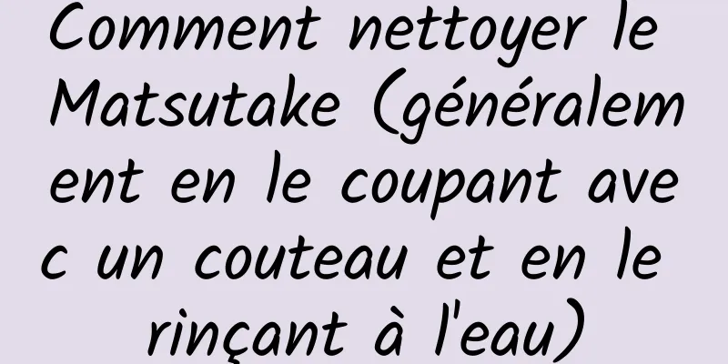 Comment nettoyer le Matsutake (généralement en le coupant avec un couteau et en le rinçant à l'eau)