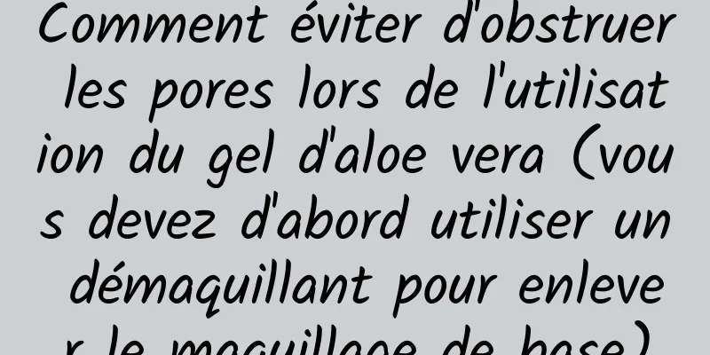Comment éviter d'obstruer les pores lors de l'utilisation du gel d'aloe vera (vous devez d'abord utiliser un démaquillant pour enlever le maquillage de base)