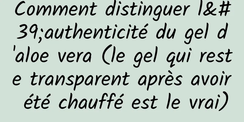 Comment distinguer l'authenticité du gel d'aloe vera (le gel qui reste transparent après avoir été chauffé est le vrai)