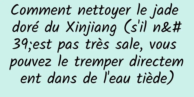 Comment nettoyer le jade doré du Xinjiang (s'il n'est pas très sale, vous pouvez le tremper directement dans de l'eau tiède)