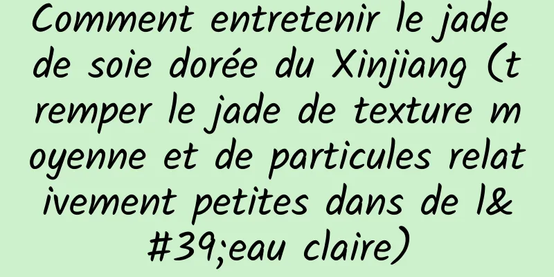 Comment entretenir le jade de soie dorée du Xinjiang (tremper le jade de texture moyenne et de particules relativement petites dans de l'eau claire)
