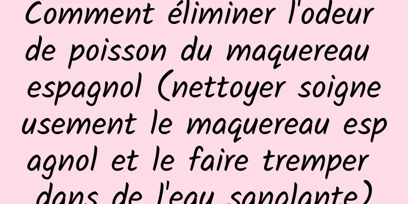 Comment éliminer l'odeur de poisson du maquereau espagnol (nettoyer soigneusement le maquereau espagnol et le faire tremper dans de l'eau sanglante)