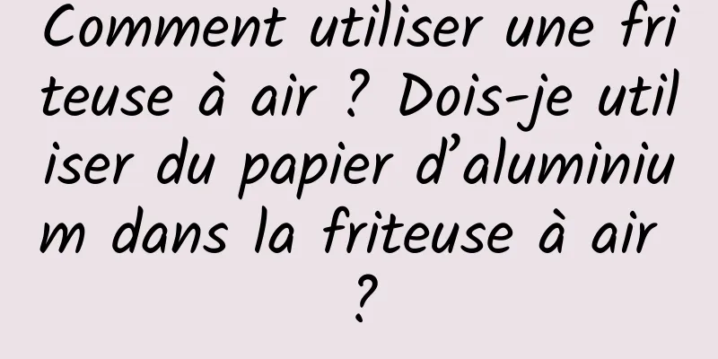 Comment utiliser une friteuse à air ? Dois-je utiliser du papier d’aluminium dans la friteuse à air ?