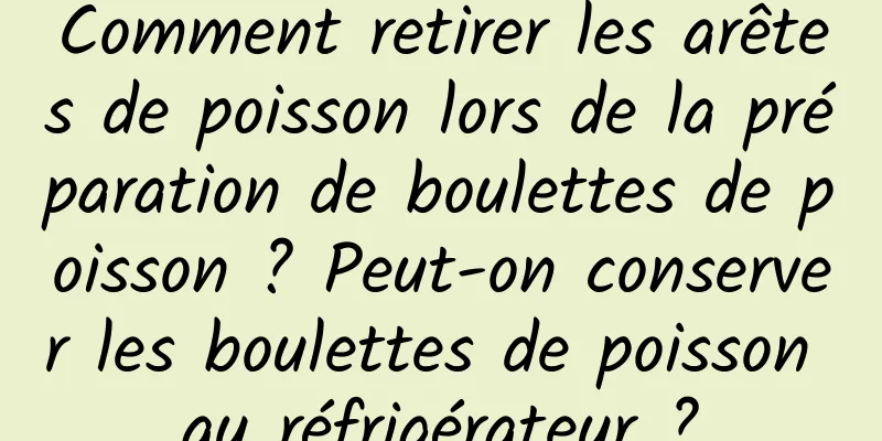 Comment retirer les arêtes de poisson lors de la préparation de boulettes de poisson ? Peut-on conserver les boulettes de poisson au réfrigérateur ?