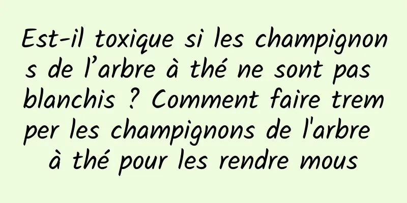 Est-il toxique si les champignons de l’arbre à thé ne sont pas blanchis ? Comment faire tremper les champignons de l'arbre à thé pour les rendre mous
