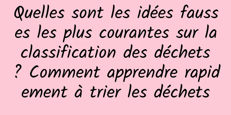 Quelles sont les idées fausses les plus courantes sur la classification des déchets ? Comment apprendre rapidement à trier les déchets