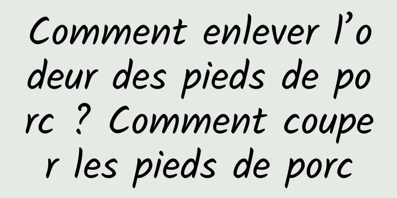 Comment enlever l’odeur des pieds de porc ? Comment couper les pieds de porc