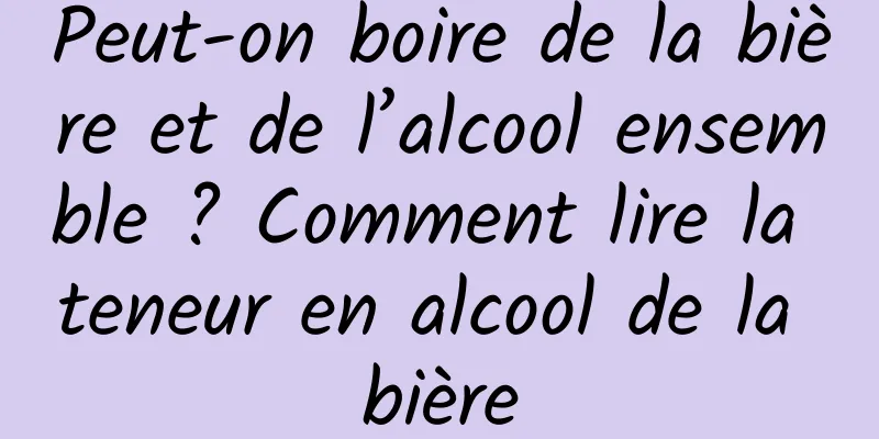 Peut-on boire de la bière et de l’alcool ensemble ? Comment lire la teneur en alcool de la bière