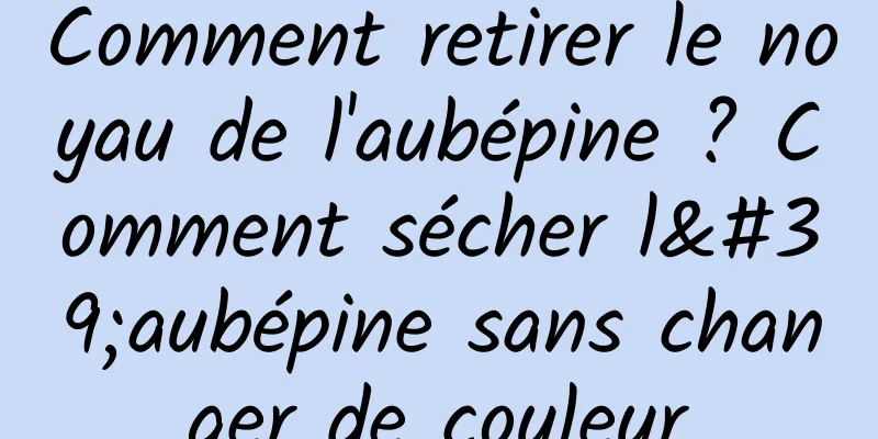 Comment retirer le noyau de l'aubépine ? Comment sécher l'aubépine sans changer de couleur