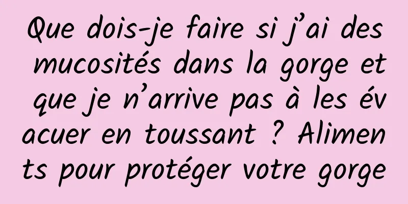 Que dois-je faire si j’ai des mucosités dans la gorge et que je n’arrive pas à les évacuer en toussant ? Aliments pour protéger votre gorge