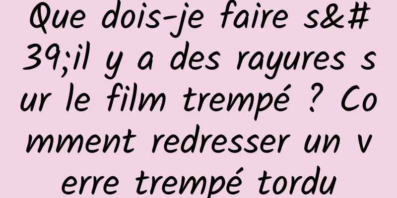 Que dois-je faire s'il y a des rayures sur le film trempé ? Comment redresser un verre trempé tordu