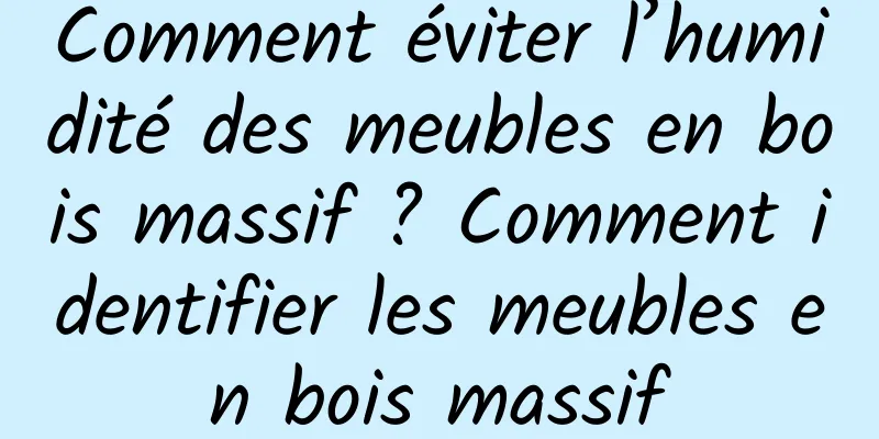 Comment éviter l’humidité des meubles en bois massif ? Comment identifier les meubles en bois massif