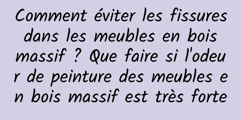 Comment éviter les fissures dans les meubles en bois massif ? Que faire si l'odeur de peinture des meubles en bois massif est très forte