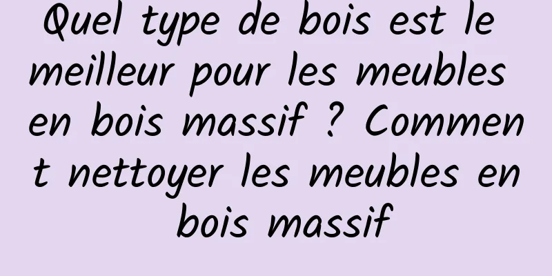 Quel type de bois est le meilleur pour les meubles en bois massif ? Comment nettoyer les meubles en bois massif