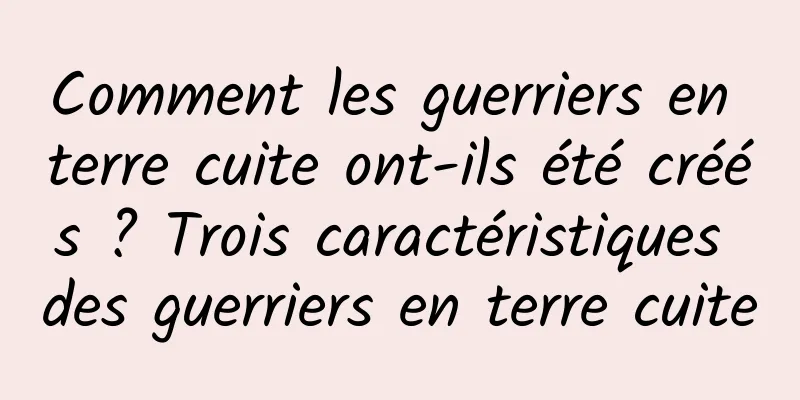Comment les guerriers en terre cuite ont-ils été créés ? Trois caractéristiques des guerriers en terre cuite