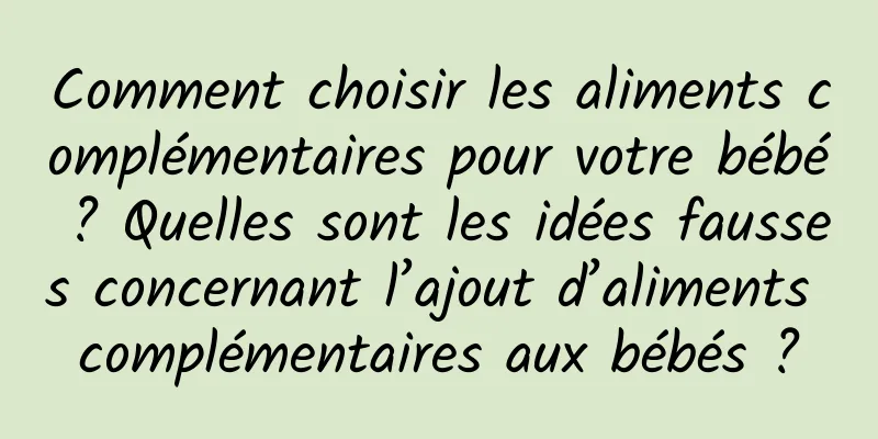 Comment choisir les aliments complémentaires pour votre bébé ? Quelles sont les idées fausses concernant l’ajout d’aliments complémentaires aux bébés ?