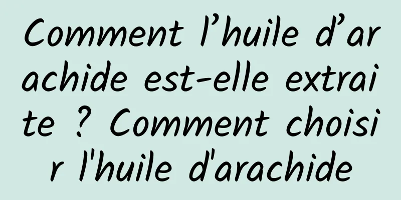 Comment l’huile d’arachide est-elle extraite ? Comment choisir l'huile d'arachide