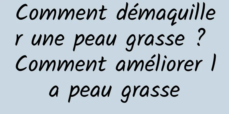 Comment démaquiller une peau grasse ? Comment améliorer la peau grasse