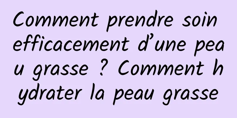 Comment prendre soin efficacement d’une peau grasse ? Comment hydrater la peau grasse