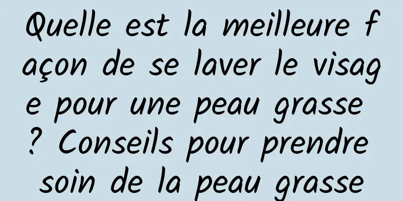 Quelle est la meilleure façon de se laver le visage pour une peau grasse ? Conseils pour prendre soin de la peau grasse