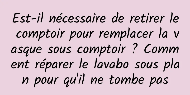 Est-il nécessaire de retirer le comptoir pour remplacer la vasque sous comptoir ? Comment réparer le lavabo sous plan pour qu'il ne tombe pas