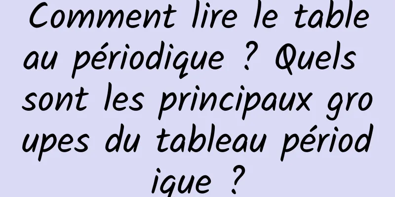 Comment lire le tableau périodique ? Quels sont les principaux groupes du tableau périodique ?