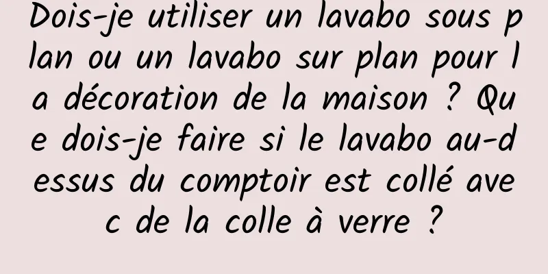 Dois-je utiliser un lavabo sous plan ou un lavabo sur plan pour la décoration de la maison ? Que dois-je faire si le lavabo au-dessus du comptoir est collé avec de la colle à verre ?