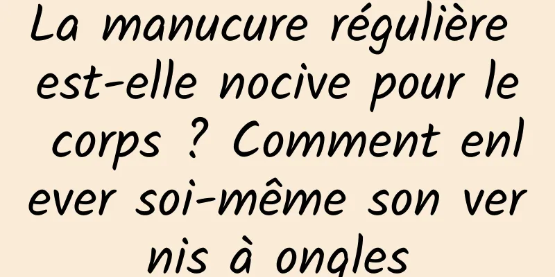 La manucure régulière est-elle nocive pour le corps ? Comment enlever soi-même son vernis à ongles