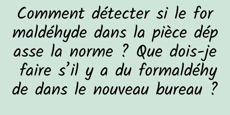 Comment détecter si le formaldéhyde dans la pièce dépasse la norme ? Que dois-je faire s’il y a du formaldéhyde dans le nouveau bureau ?
