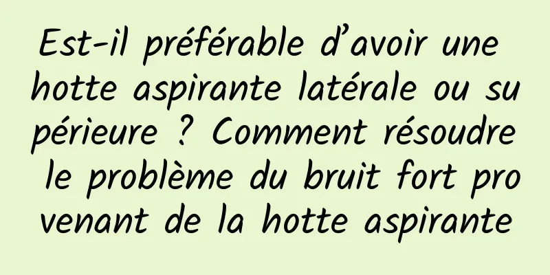 Est-il préférable d’avoir une hotte aspirante latérale ou supérieure ? Comment résoudre le problème du bruit fort provenant de la hotte aspirante
