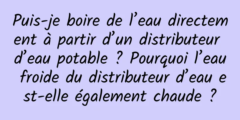 Puis-je boire de l’eau directement à partir d’un distributeur d’eau potable ? Pourquoi l’eau froide du distributeur d’eau est-elle également chaude ?