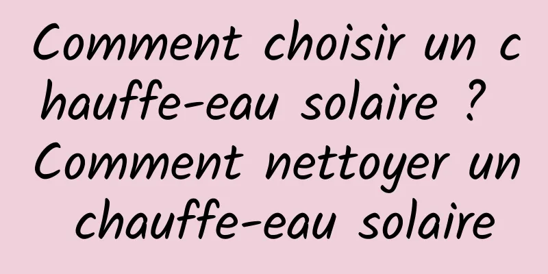 Comment choisir un chauffe-eau solaire ? Comment nettoyer un chauffe-eau solaire