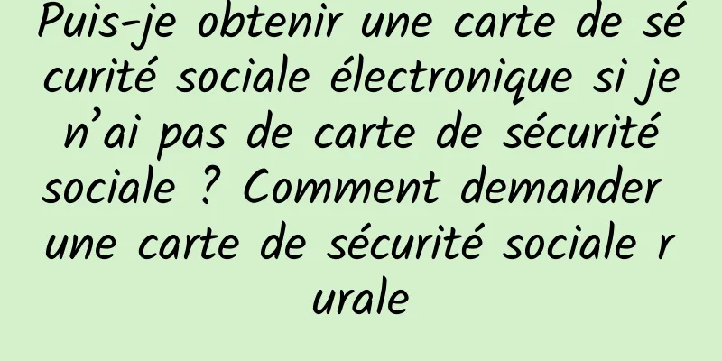 Puis-je obtenir une carte de sécurité sociale électronique si je n’ai pas de carte de sécurité sociale ? Comment demander une carte de sécurité sociale rurale