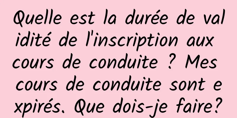 Quelle est la durée de validité de l'inscription aux cours de conduite ? Mes cours de conduite sont expirés. Que dois-je faire?