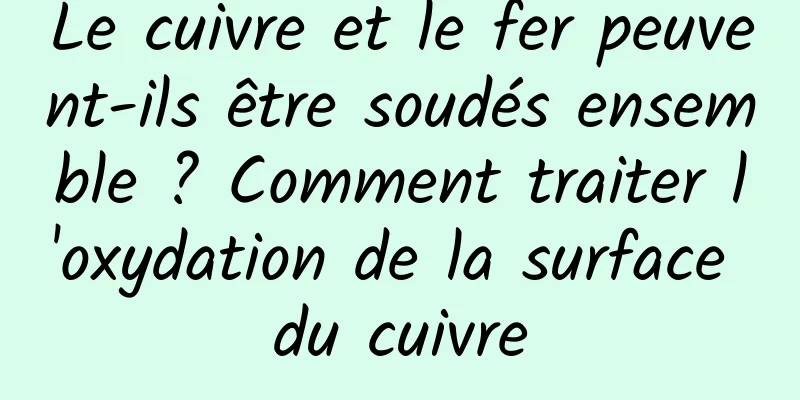 Le cuivre et le fer peuvent-ils être soudés ensemble ? Comment traiter l'oxydation de la surface du cuivre