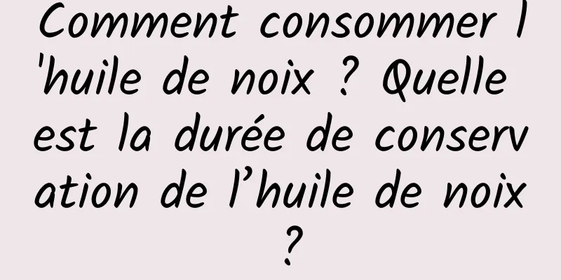 Comment consommer l'huile de noix ? Quelle est la durée de conservation de l’huile de noix ?